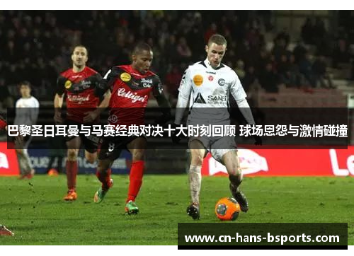 巴黎圣日耳曼与马赛经典对决十大时刻回顾 球场恩怨与激情碰撞