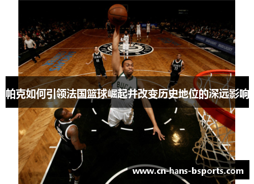 帕克如何引领法国篮球崛起并改变历史地位的深远影响 帕克如何引领法国篮球崛起并改变历史地位的深远影响