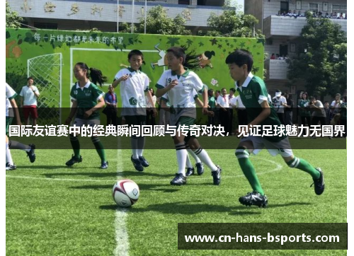 国际友谊赛中的经典瞬间回顾与传奇对决，见证足球魅力无国界